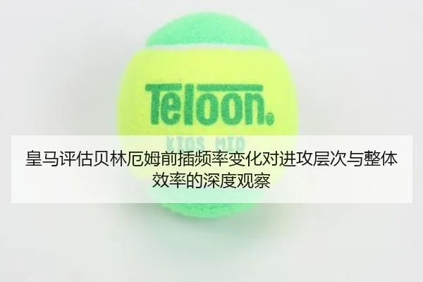 皇马评估贝林厄姆前插频率变化对进攻层次与整体效率的深度观察