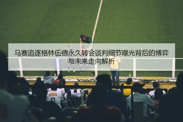 马赛追逐格林伍德永久转会谈判细节曝光背后的博弈与未来走向解析