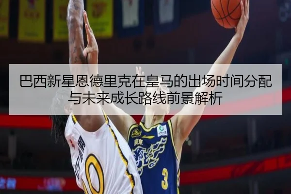 巴西新星恩德里克在皇马的出场时间分配与未来成长路线前景解析
