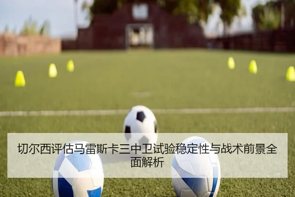 切尔西评估马雷斯卡三中卫试验稳定性与战术前景全面解析