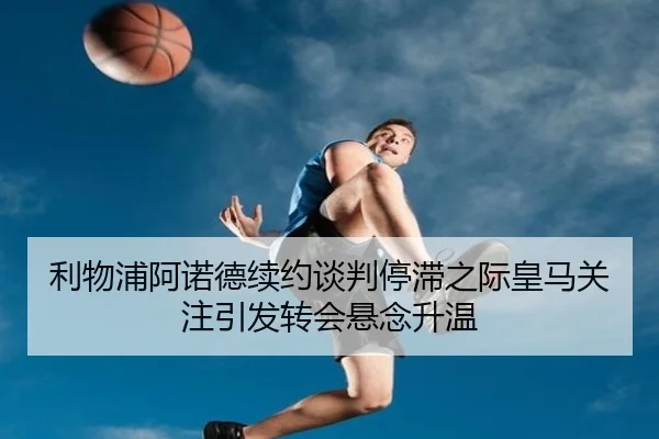 利物浦阿诺德续约谈判停滞之际皇马关注引发转会悬念升温